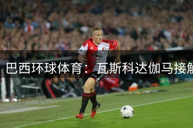 巴西环球体育：瓦斯科达伽马接触里沙利松，考虑租借